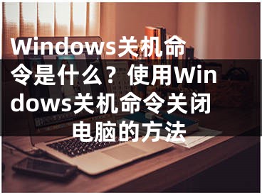 Windows關(guān)機(jī)命令是什么？使用Windows關(guān)機(jī)命令關(guān)閉電腦的方法