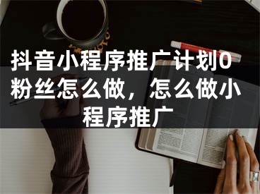 抖音小程序推廣計劃0粉絲怎么做，怎么做小程序推廣