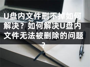 U盤內(nèi)文件刪不掉如何解決？如何解決U盤內(nèi)文件無(wú)法被刪除的問(wèn)題？