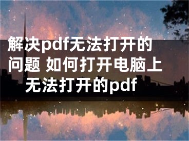 解決pdf無(wú)法打開的問題 如何打開電腦上無(wú)法打開的pdf