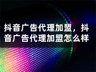 抖音廣告代理加盟，抖音廣告代理加盟怎么樣