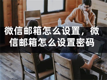 微信郵箱怎么設(shè)置，微信郵箱怎么設(shè)置密碼