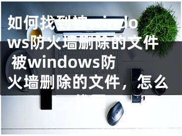 如何找到被windows防火墻刪除的文件 被windows防火墻刪除的文件，怎么找回