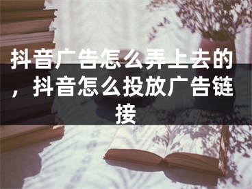 抖音廣告怎么弄上去的，抖音怎么投放廣告鏈接