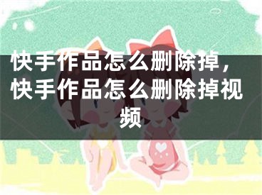 快手作品怎么刪除掉，快手作品怎么刪除掉視頻