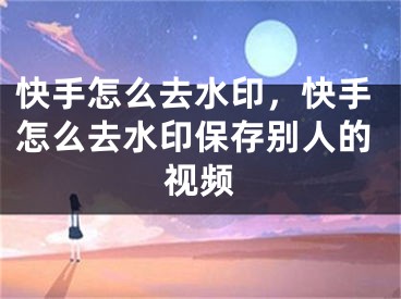 快手怎么去水印，快手怎么去水印保存別人的視頻