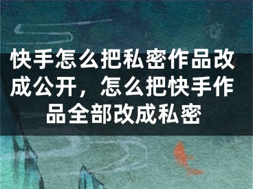 快手怎么把私密作品改成公開，怎么把快手作品全部改成私密