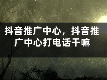 抖音推廣中心，抖音推廣中心打電話干嘛