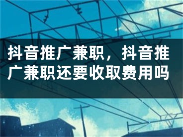 抖音推廣兼職，抖音推廣兼職還要收取費用嗎