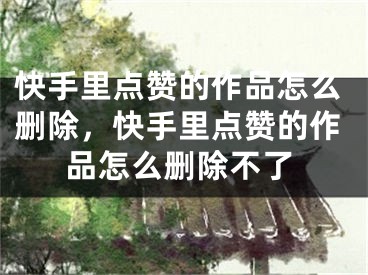 快手里點(diǎn)贊的作品怎么刪除，快手里點(diǎn)贊的作品怎么刪除不了