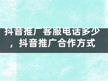 抖音推廣客服電話多少，抖音推廣合作方式