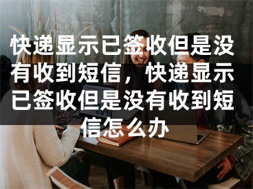 快遞顯示已簽收但是沒有收到短信，快遞顯示已簽收但是沒有收到短信怎么辦