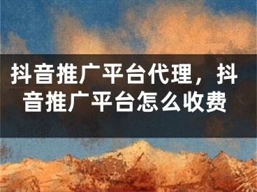 抖音推廣平臺代理，抖音推廣平臺怎么收費