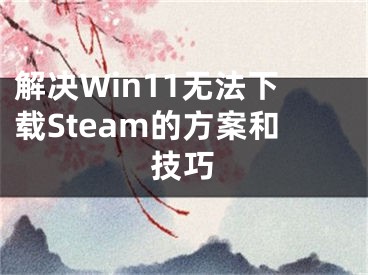 解決Win11無(wú)法下載Steam的方案和技巧