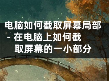 電腦如何截取屏幕局部 - 在電腦上如何截取屏幕的一小部分