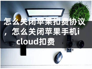 怎么關(guān)閉蘋果扣費協(xié)議，怎么關(guān)閉蘋果手機icloud扣費