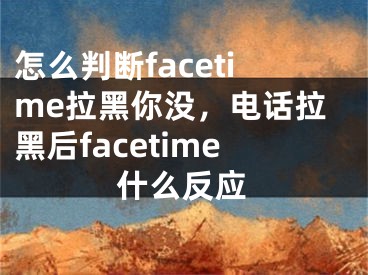 怎么判斷facetime拉黑你沒，電話拉黑后facetime什么反應(yīng)