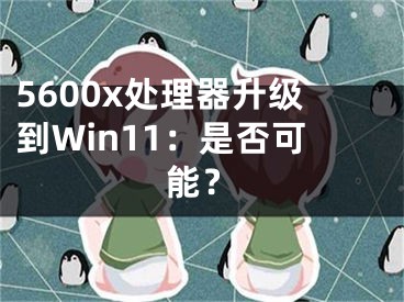 5600x處理器升級到Win11：是否可能？