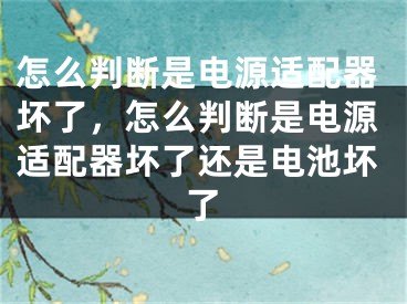 怎么判斷是電源適配器壞了，怎么判斷是電源適配器壞了還是電池壞了