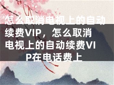 怎么取消電視上的自動續(xù)費VIP，怎么取消電視上的自動續(xù)費VIP在電話費上