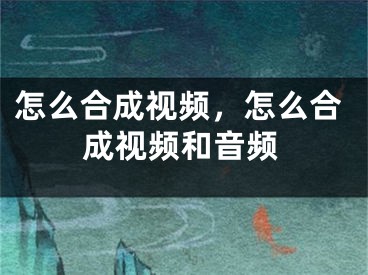 怎么合成視頻，怎么合成視頻和音頻