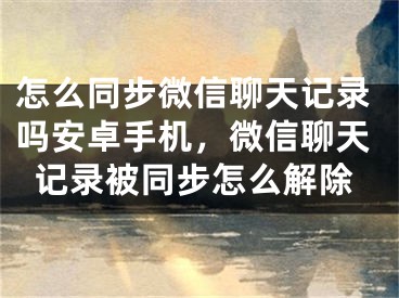 怎么同步微信聊天記錄嗎安卓手機(jī)，微信聊天記錄被同步怎么解除