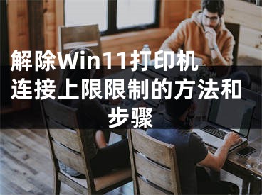 解除Win11打印機(jī)連接上限限制的方法和步驟