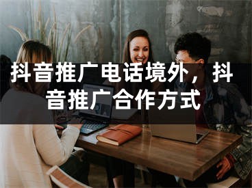 抖音推廣電話境外，抖音推廣合作方式