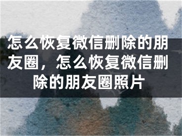 怎么恢復(fù)微信刪除的朋友圈，怎么恢復(fù)微信刪除的朋友圈照片