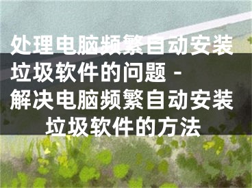 處理電腦頻繁自動安裝垃圾軟件的問題 - 解決電腦頻繁自動安裝垃圾軟件的方法