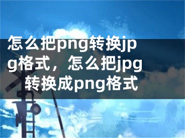 怎么把png轉(zhuǎn)換jpg格式，怎么把jpg轉(zhuǎn)換成png格式