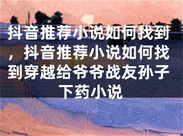 抖音推薦小說如何找到，抖音推薦小說如何找到穿越給爺爺戰(zhàn)友孫子下藥小說