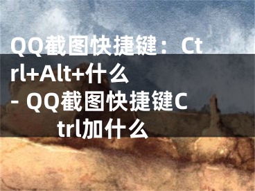 QQ截圖快捷鍵：Ctrl+Alt+什么 - QQ截圖快捷鍵Ctrl加什么