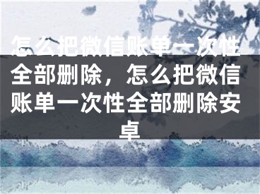 怎么把微信賬單一次性全部刪除，怎么把微信賬單一次性全部刪除安卓