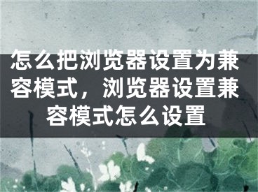 怎么把瀏覽器設(shè)置為兼容模式，瀏覽器設(shè)置兼容模式怎么設(shè)置