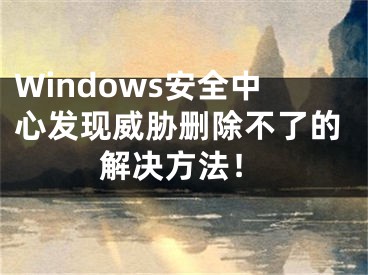 Windows安全中心發(fā)現(xiàn)威脅刪除不了的解決方法！