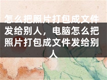 怎么把照片打包成文件發(fā)給別人，電腦怎么把照片打包成文件發(fā)給別人