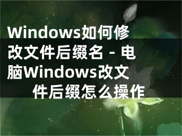 Windows如何修改文件后綴名 - 電腦Windows改文件后綴怎么操作