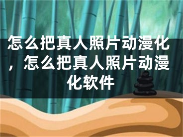 怎么把真人照片動漫化，怎么把真人照片動漫化軟件