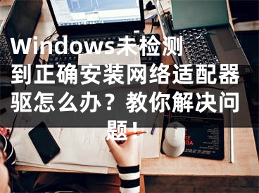 Windows未檢測到正確安裝網(wǎng)絡(luò)適配器驅(qū)怎么辦？教你解決問題！