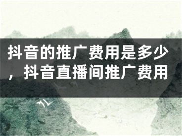 抖音的推廣費(fèi)用是多少，抖音直播間推廣費(fèi)用