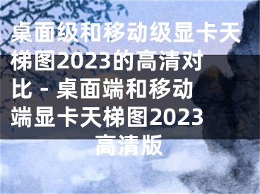 桌面級和移動級顯卡天梯圖2023的高清對比 - 桌面端和移動端顯卡天梯圖2023高清版