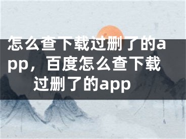 怎么查下載過刪了的app，百度怎么查下載過刪了的app