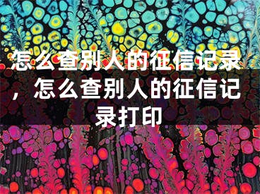 怎么查別人的征信記錄，怎么查別人的征信記錄打印