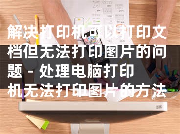 解決打印機可以打印文檔但無法打印圖片的問題 - 處理電腦打印機無法打印圖片的方法