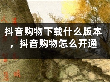 抖音購物下載什么版本，抖音購物怎么開通