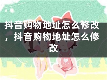 抖音購(gòu)物地址怎么修改，抖音購(gòu)物地址怎么修改