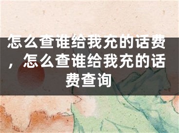 怎么查誰給我充的話費(fèi)，怎么查誰給我充的話費(fèi)查詢