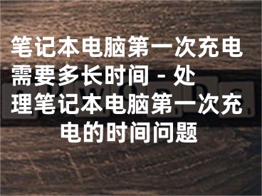 筆記本電腦第一次充電需要多長時間 - 處理筆記本電腦第一次充電的時間問題