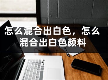 怎么混合出白色，怎么混合出白色顏料